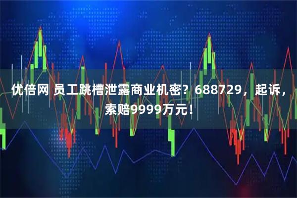 优倍网 员工跳槽泄露商业机密？688729，起诉，索赔9999万元！