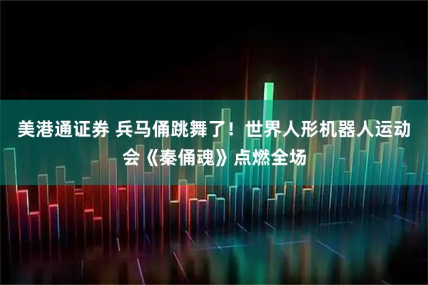 美港通证券 兵马俑跳舞了！世界人形机器人运动会《秦俑魂》点燃全场