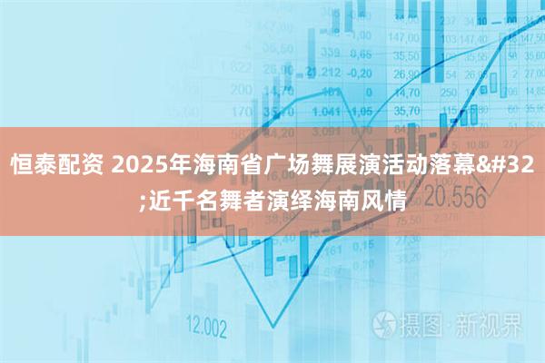 恒泰配资 2025年海南省广场舞展演活动落幕&#32;近千名舞者演绎海南风情