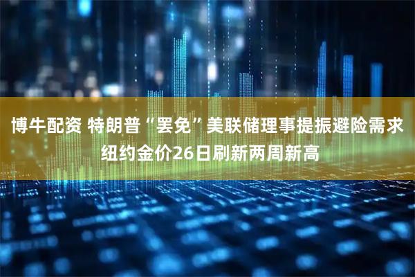 博牛配资 特朗普“罢免”美联储理事提振避险需求 纽约金价26日刷新两周新高