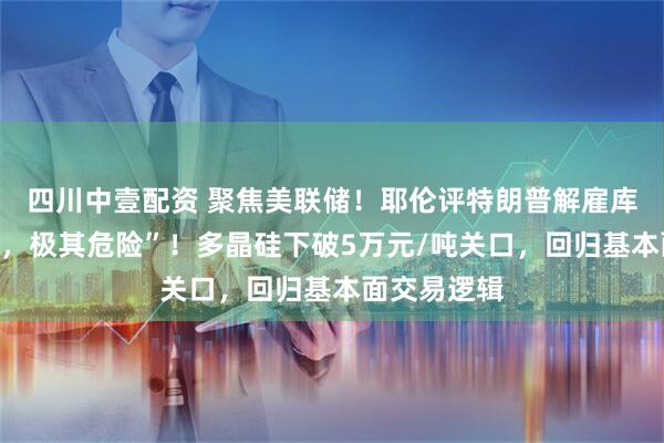 四川中壹配资 聚焦美联储！耶伦评特朗普解雇库克，“违法，极其危险”！多晶硅下破5万元/吨关口，回归基本面交易逻辑