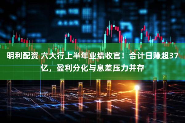 明利配资 六大行上半年业绩收官！合计日赚超37亿，盈利分化与息差压力并存