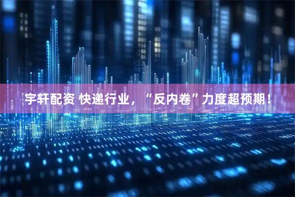 宇轩配资 快递行业，“反内卷”力度超预期！