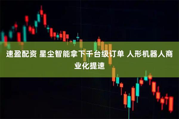 速盈配资 星尘智能拿下千台级订单 人形机器人商业化提速