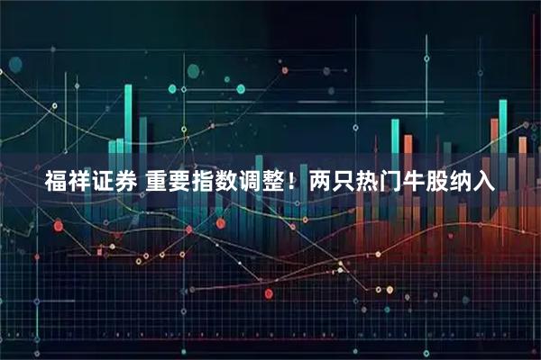 福祥证券 重要指数调整！两只热门牛股纳入
