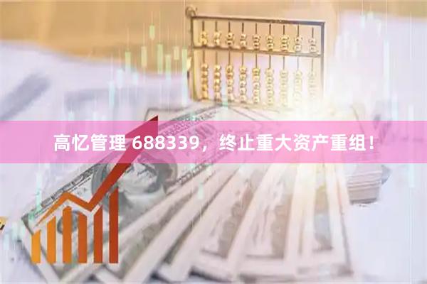 高忆管理 688339，终止重大资产重组！
