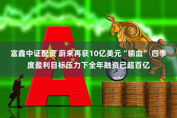 富鑫中证配资 蔚来再获10亿美元“输血” 四季度盈利目标压力下全年融资已超百亿