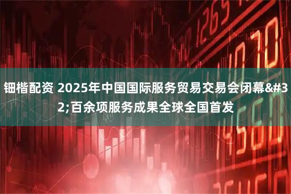 钿楷配资 2025年中国国际服务贸易交易会闭幕 百余项服务成果全球全国首发