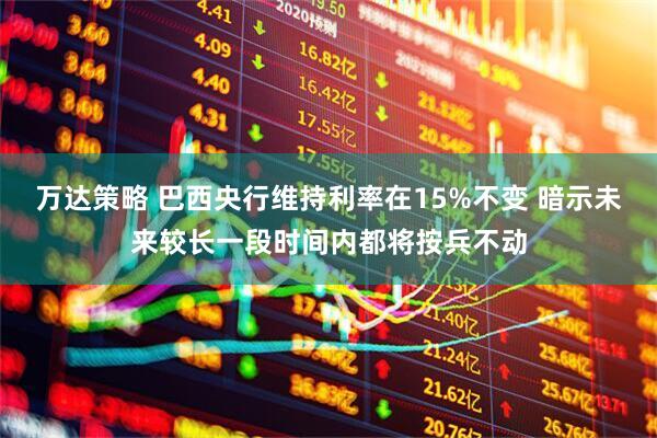 万达策略 巴西央行维持利率在15%不变 暗示未来较长一段时间内都将按兵不动