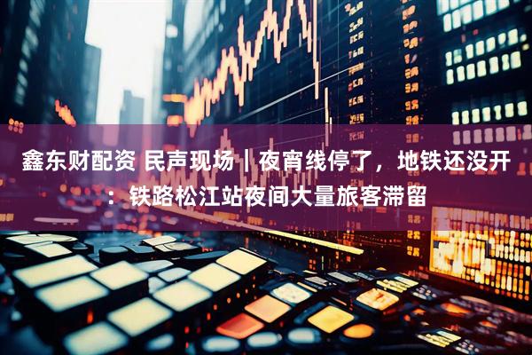 鑫东财配资 民声现场｜夜宵线停了，地铁还没开：铁路松江站夜间大量旅客滞留