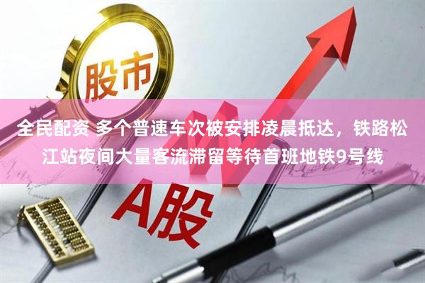 全民配资 多个普速车次被安排凌晨抵达，铁路松江站夜间大量客流滞留等待首班地铁9号线