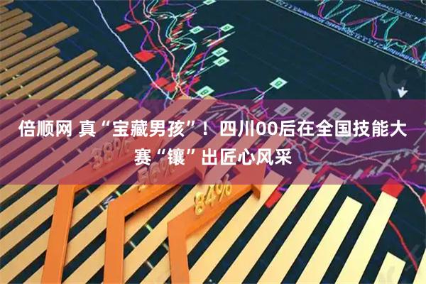 倍顺网 真“宝藏男孩”！四川00后在全国技能大赛“镶”出匠心风采