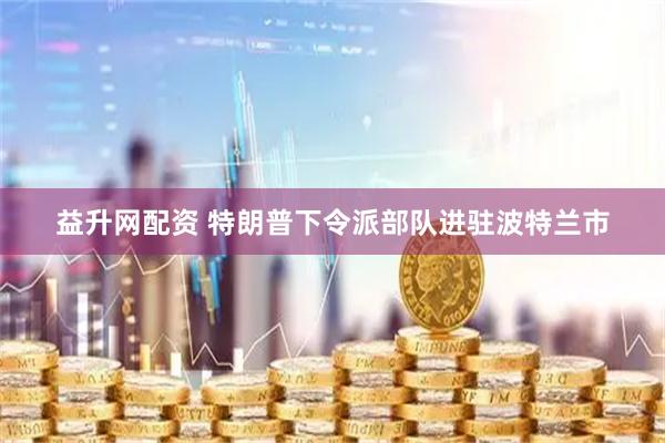 益升网配资 特朗普下令派部队进驻波特兰市