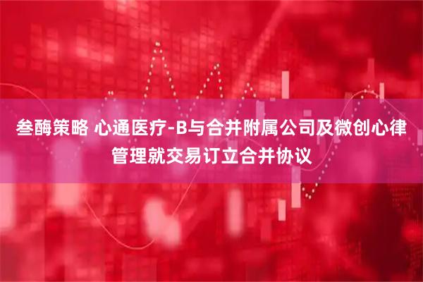 叁酶策略 心通医疗-B与合并附属公司及微创心律管理就交易订立合并协议