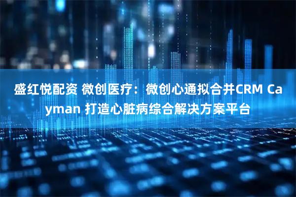 盛红悦配资 微创医疗：微创心通拟合并CRM Cayman 打造心脏病综合解决方案平台