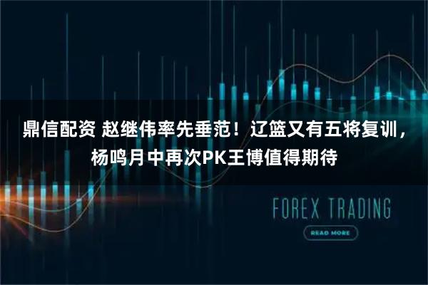 鼎信配资 赵继伟率先垂范！辽篮又有五将复训，杨鸣月中再次PK王博值得期待