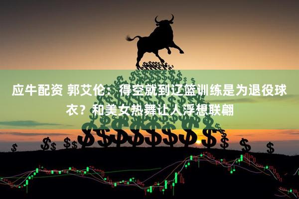 应牛配资 郭艾伦：得空就到辽篮训练是为退役球衣？和美女热舞让人浮想联翩