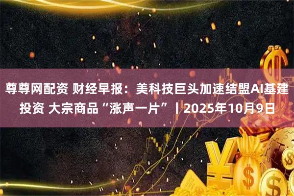 尊尊网配资 财经早报：美科技巨头加速结盟AI基建投资 大宗商品“涨声一片”丨2025年10月9日