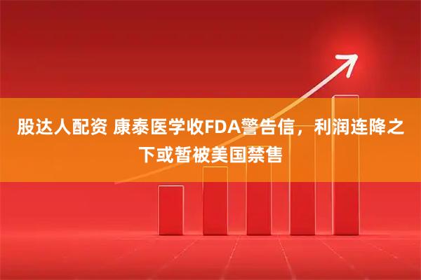 股达人配资 康泰医学收FDA警告信，利润连降之下或暂被美国禁售