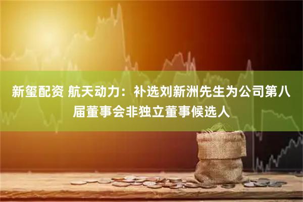 新玺配资 航天动力：补选刘新洲先生为公司第八届董事会非独立董事候选人
