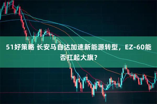 51好策略 长安马自达加速新能源转型，EZ-60能否扛起大旗？