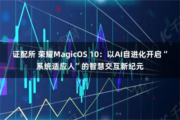 证配所 荣耀MagicOS 10：以AI自进化开启“系统适应人”的智慧交互新纪元