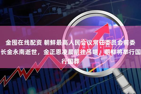 金囤在线配资 朝鲜最高人民会议常任委员会前委员长金永南逝世，金正恩凌晨前往吊唁，朝鲜将举行国葬