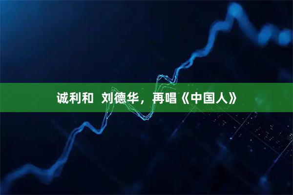 诚利和  刘德华，再唱《中国人》