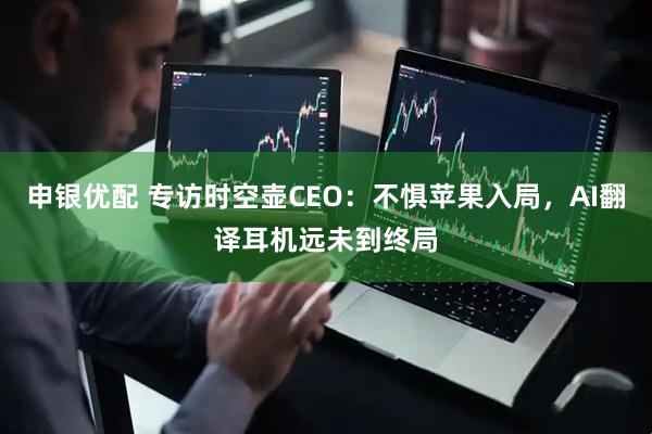 申银优配 专访时空壶CEO:不惧苹果入局,AI翻译耳机远未到终局