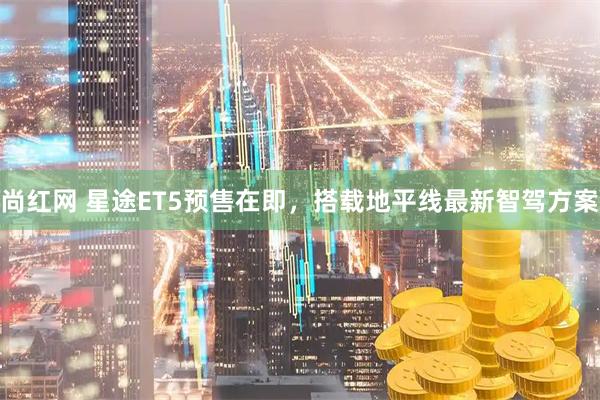 尚红网 星途ET5预售在即,搭载地平线最新智驾方案