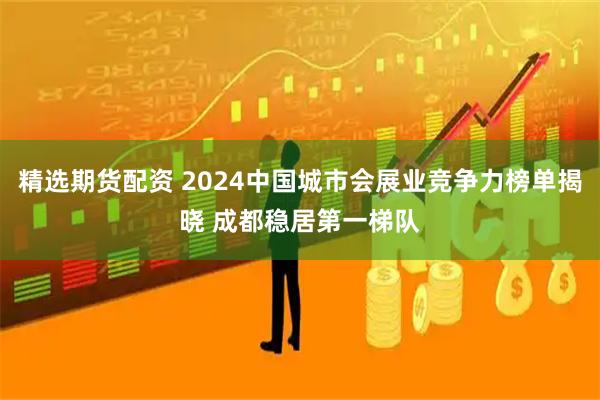 精选期货配资 2024中国城市会展业竞争力榜单揭晓 成都稳居第一梯队