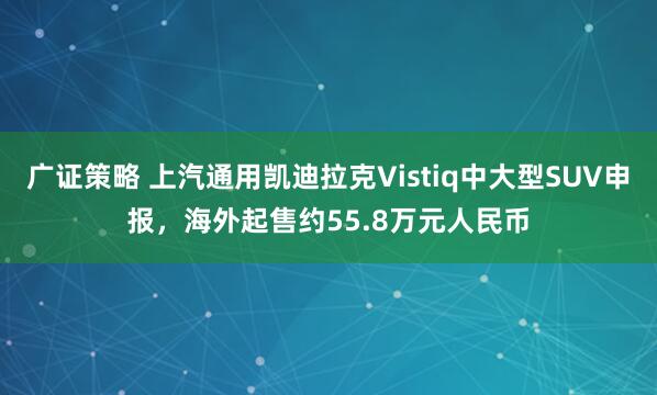 广证策略 上汽通用凯迪拉克Vistiq中大型SUV申报，海外起售约55.8万元人民币