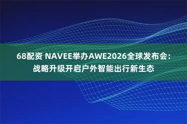 68配资 NAVEE举办AWE2026全球发布会：战略升级开启户外智能出行新生态