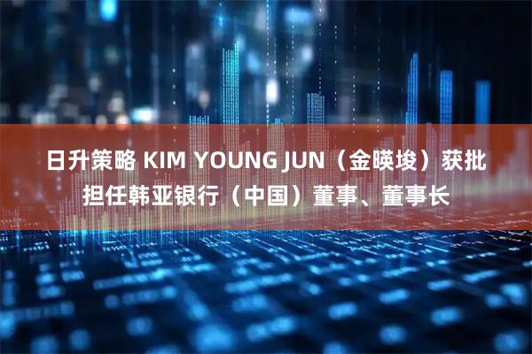 日升策略 KIM YOUNG JUN(金暎埈)获批担任韩亚银行(中国)董事、董事长