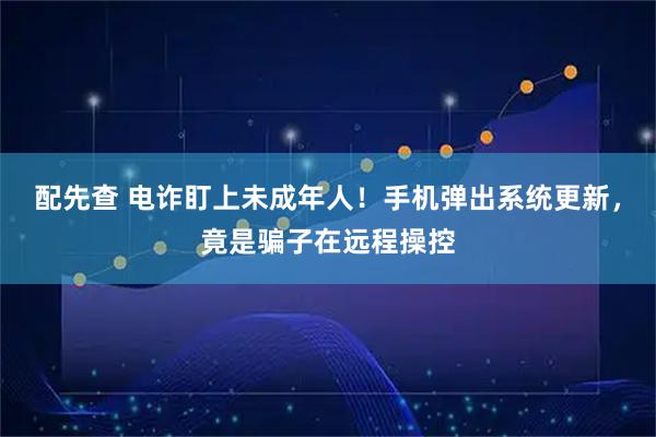 配先查 电诈盯上未成年人！手机弹出系统更新，竟是骗子在远程操控